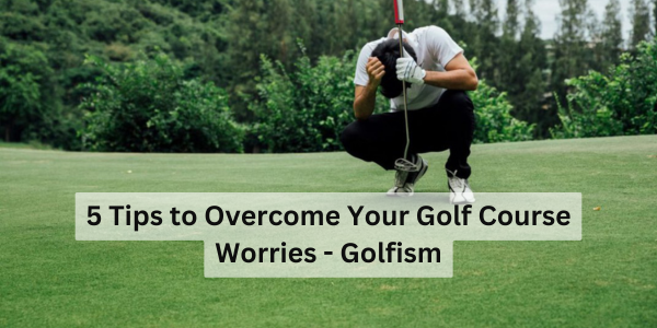 5 Tips to Overcome Your Golf Course Worries - Golfism